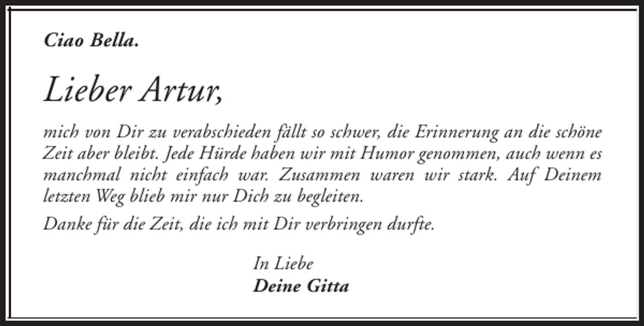 <p>Ciao Bella.</p><p>Lieber Artur,<br />mich von Dir zu verabschieden fällt so schwer, die Erinnerung an die schöne<br />Zeit aber bleibt. Jede Hürde haben wir mit Humor genommen, auch wenn es<br />manchmal nicht einfach war. Zusammen waren wir stark. Auf Deinem<br />letzten Weg blieb mir nur Dich zu begleiten.<br />Danke für die Zeit, die ich mit Dir verbringen durfte.<br />In Liebe<br />Deine Gitta</p>