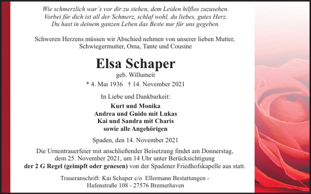 <p>Wie schmerzlich war´s vor dir zu stehen, dem Leiden hilflos zuzusehen.<br />Vorbei für dich ist all der Schmerz, schlaf wohl, du liebes, gutes Herz.<br />Du hast in deinem ganzen Leben das Beste nur für uns gegeben.<br />Schweren Herzens müssen wir Abschied nehmen von unserer lieben Mutter,<br />Schwiegermutter, Oma, Tante und Cousine</p><p>Elsa Schaper</p><p>geb. Willumeit<br />* 4. Mai 1936 † 14. November 2021<br />In Liebe und Dankbarkeit:<br />Kurt und Monika<br />Andrea und Guido mit Lukas<br />Kai und Sandra mit Charis<br />sowie alle Angehörigen<br />Spaden, den 14. November 2021<br />Die Urnentrauerfeier mit anschließender Beisetzung findet am Donnerstag,<br />dem 25. November 2021, um 14 Uhr unter Berücksichtigung<br />der 2 G Regel (geimpft oder genesen) von der Spadener Friedhofskapelle aus statt.<br />Traueranschrift: Kai Schaper c/o Ellermann Bestattungen Hafenstraße 108 - 27576 Bremerhaven</p>