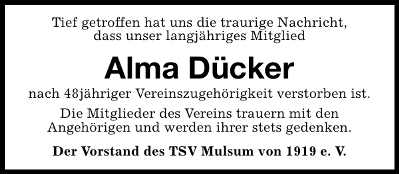 <p>Tief getroffen hat uns die traurige Nachricht,<br />dass unser langjähriges Mitglied</p><p>Alma Dücker</p><p>nach 48jähriger Vereinszugehörigkeit verstorben ist.<br />Die Mitglieder des Vereins trauern mit den<br />Angehörigen und werden ihrer stets gedenken.<br />Der Vorstand des TSV Mulsum von 1919 e. V.</p>