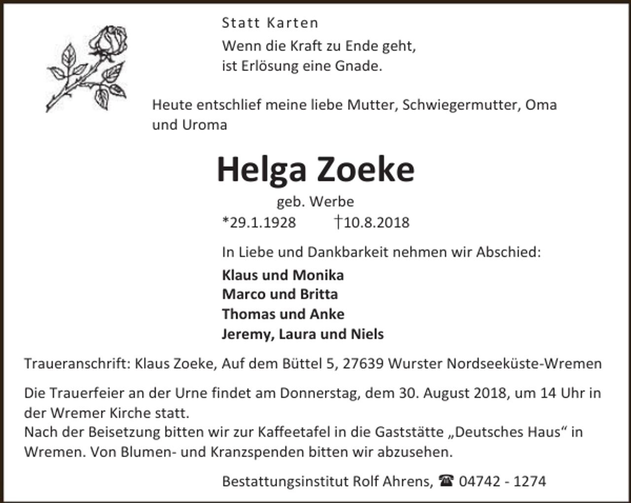 <p>St att Ka rt en<br />Wenn die Kraft zu Ende geht,<br />ist Erlösung eine Gnade.<br />Heute entschlief meine liebe Mutter, Schwiegermutter, Oma<br />und Uroma</p><p>Helga Zoeke<br />geb. Werbe<br />*29.1.1928<br />†10.8.2018</p><p>In Liebe und Dankbarkeit nehmen wir Abschied:<br />Klaus und Monika<br />Marco und Britta<br />Thomas und Anke<br />Jeremy, Laura und Niels<br />Traueranschrift: Klaus Zoeke, Auf dem Büttel 5, 27639 Wurster Nordseeküste-Wremen<br />Die Trauerfeier an der Urne findet am Donnerstag, dem 30. August 2018, um 14 Uhr in<br />der Wremer Kirche statt.<br />Nach der Beisetzung bitten wir zur Kaffeetafel in die Gaststätte „Deutsches Haus“ in<br />Wremen. Von Blumen- und Kranzspenden bitten wir abzusehen.<br />Bestattungsinstitut Rolf Ahrens,  04742 - 1274</p>