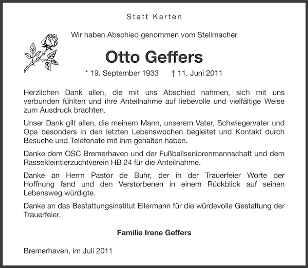 <p>Statt Karten<br />Wir haben Abschied genommen vom Stellmacher</p><p>Otto Geffers<br />* 19. September 1933</p><p>† 11. Juni 2011</p><p>Herzlichen Dank allen, die mit uns Abschied nahmen, sich mit uns<br />verbunden fühlten und ihre Anteilnahme auf liebevolle und vielfältige Weise<br />zum Ausdruck brachten.<br />Unser Dank gilt allen, die meinem Mann, unserem Vater, Schwiegervater und<br />Opa besonders in den letzten Lebenswochen begleitet und Kontakt durch<br />Besuche und Telefonate mit ihm gehalten haben.<br />Danke dem OSC Bremerhaven und der Fußballseniorenmannschaft und dem<br />Rassekleintierzuchtverein HB 24 für die Anteilnahme.<br />Danke an Herrn Pastor de Buhr, der in der Trauerfeier Worte der<br />Hoffnung fand und den Verstorbenen in einem Rückblick auf seinen<br />Lebensweg würdigte.<br />Danke an das Bestattungsinstitut Ellermann für die würdevolle Gestaltung der<br />Trauerfeier.<br />Familie Irene Geffers<br />Bremerhaven, im Juli 2011</p>
