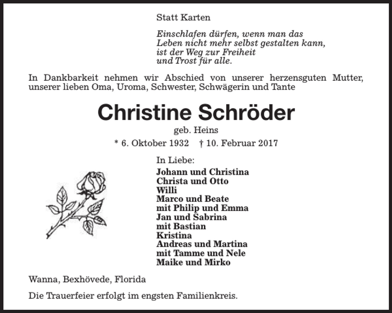 <p>Statt Karten<br />Einschlafen dürfen, wenn man das<br />Leben nicht mehr selbst gestalten kann,<br />ist der Weg zur Freiheit<br />und Trost für alle.<br />In Dankbarkeit nehmen wir Abschied von unserer herzensguten Mutter,<br />unserer lieben Oma, Uroma, Schwester, Schwägerin und Tante</p><p>Christine Schröder<br />geb. Heins<br />* 6. Oktober 1932 † 10. Februar 2017<br />In Liebe:<br />Johann und Christina<br />Christa und Otto<br />Willi<br />Marco und Beate<br />mit Philip und Emma<br />Jan und Sabrina<br />mit Bastian<br />Kristina<br />Andreas und Martina<br />mit Tamme und Nele<br />Maike und Mirko<br />Wanna, Bexhövede, Florida<br />Die Trauerfeier erfolgt im engsten Familienkreis.</p>