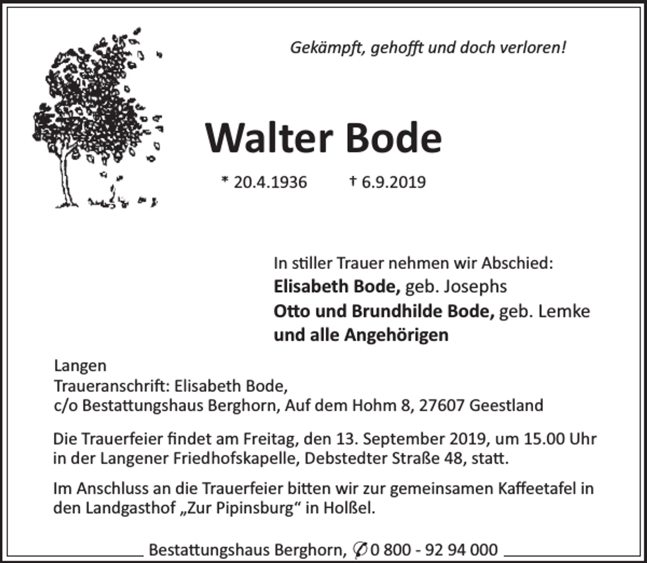 <p>Gekämp , geho</p><p>und doch verloren!</p><p>Walter Bode<br />* 20.4.1936</p><p>† 6.9.2019</p><p>In s ller Trauer nehmen wir Abschied:</p><p>Elisabeth Bode, geb. Josephs<br />O o und Brundhilde Bode, geb. Lemke<br />und alle Angehörigen</p><p>Langen<br />Traueranschri : Elisabeth Bode,<br />c/o Besta ungshaus Berghorn, Auf dem Hohm 8, 27607 Geestland<br />Die Trauerfeier ﬁndet am Freitag, den 13. September 2019, um 15.00 Uhr<br />in der Langener Friedhofskapelle, Debstedter Straße 48, sta .<br />Im Anschluss an die Trauerfeier bi en wir zur gemeinsamen Kaﬀeetafel in<br />den Landgasthof „Zur Pipinsburg“ in Holßel.<br />Besta ungshaus Berghorn, * 0 800 - 92 94 000</p>