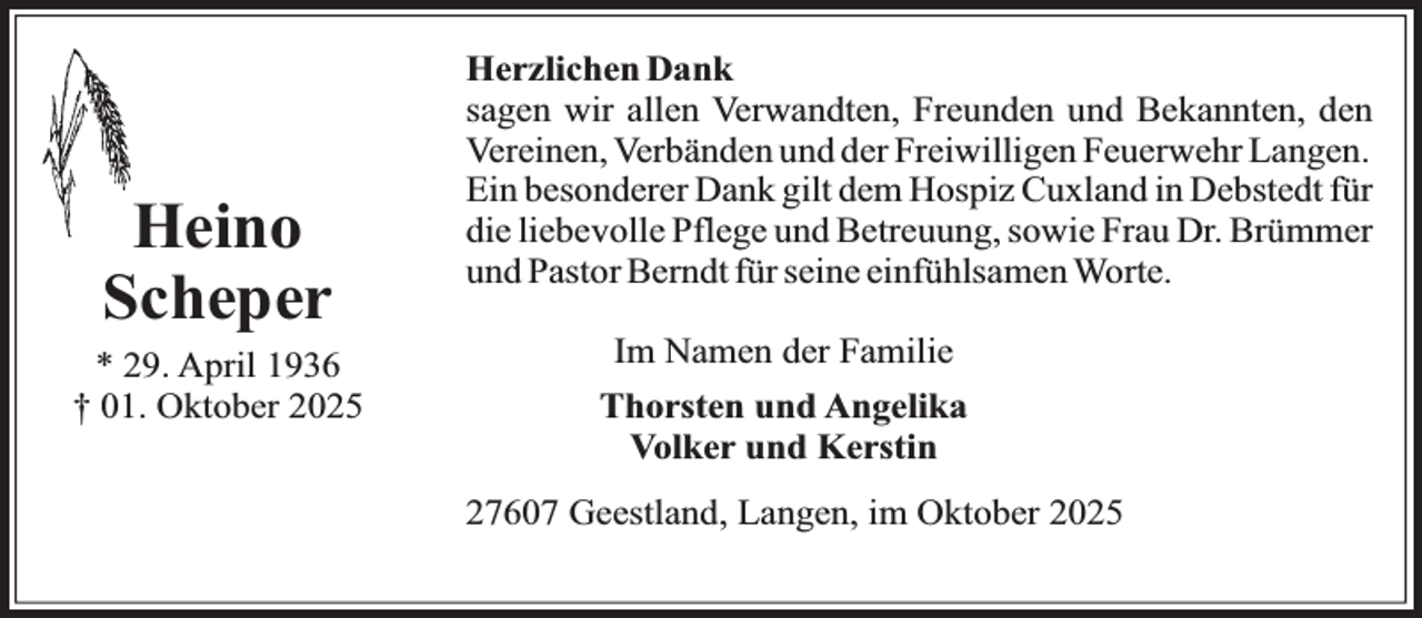 <p>Heino<br />Scheper<br />* 29. April 1936<br />† 01. Oktober 2025</p><p>Herzlichen Dank<br />sagen wir allen Verwandten, Freunden und Bekannten, den<br />Vereinen, Verbänden und der Freiwilligen Feuerwehr Langen.<br />Ein besonderer Dank gilt dem Hospiz Cuxland in Debstedt für<br />die liebevolle Pflege und Betreuung, sowie Frau Dr. Brümmer<br />und Pastor Berndt für seine einfühlsamen Worte.<br />Im Namen der Familie<br />Thorsten und Angelika<br />Volker und Kerstin<br />27607 Geestland, Langen, im Oktober 2025</p>