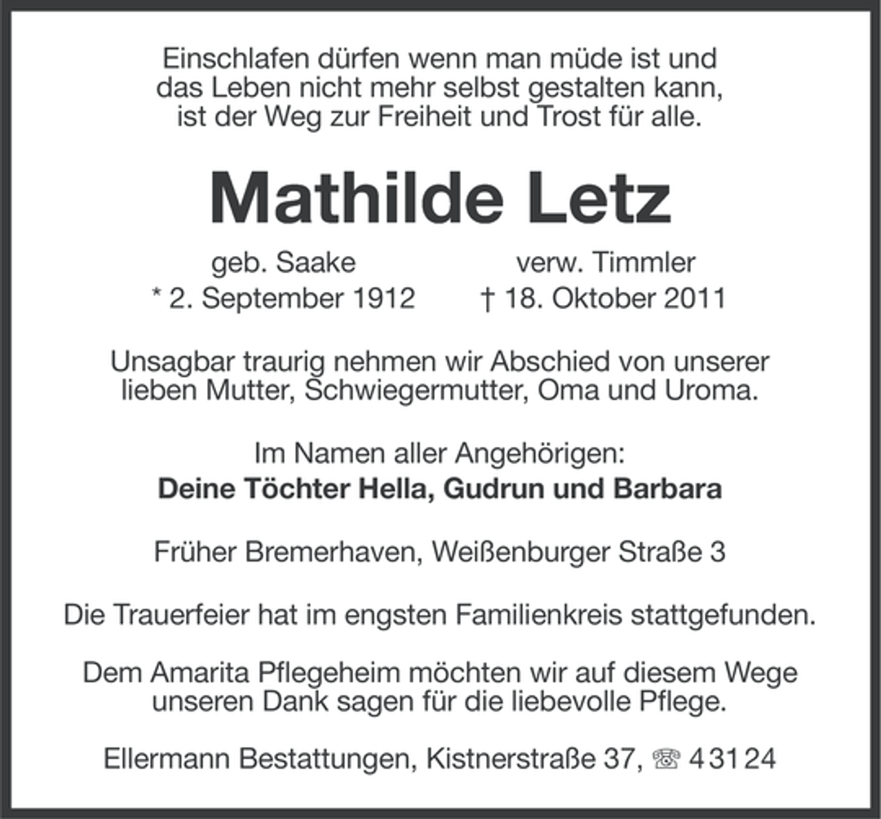 <p>Einschlafen dürfen wenn man müde ist und<br />das Leben nicht mehr selbst gestalten kann,<br />ist der Weg zur Freiheit und Trost für alle.</p><p>Mathilde Letz<br />geb. Saake<br />* 2. September 1912</p><p>verw. Timmler<br />† 18. Oktober 2011</p><p>Unsagbar traurig nehmen wir Abschied von unserer<br />lieben Mutter, Schwiegermutter, Oma und Uroma.<br />Im Namen aller Angehörigen:<br />Deine Töchter Hella, Gudrun und Barbara<br />Früher Bremerhaven, Weißenburger Straße 3<br />Die Trauerfeier hat im engsten Familienkreis stattgefunden.<br />Dem Amarita Pflegeheim möchten wir auf diesem Wege<br />unseren Dank sagen für die liebevolle Pflege.<br />Ellermann Bestattungen, Kistnerstraße 37, 4 31 24</p>