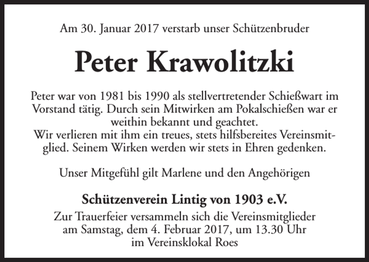 <p>Am 30. Januar 2017 verstarb unser Schützenbruder</p><p>Peter Krawolitzki<br />Peter war von 1981 bis 1990 als stellvertretender Schießwart im<br />Vorstand tätig. Durch sein Mitwirken am Pokalschießen war er<br />weithin bekannt und geachtet.<br />Wir verlieren mit ihm ein treues, stets hilfsbereites Vereinsmitglied. Seinem Wirken werden wir stets in Ehren gedenken.<br />Unser Mitgefühl gilt Marlene und den Angehörigen</p><p>Schützenverein Lintig von 1903 e.V.</p><p>Zur Trauerfeier versammeln sich die Vereinsmitglieder<br />am Samstag, dem 4. Februar 2017, um 13.30 Uhr<br />im Vereinsklokal Roes</p>