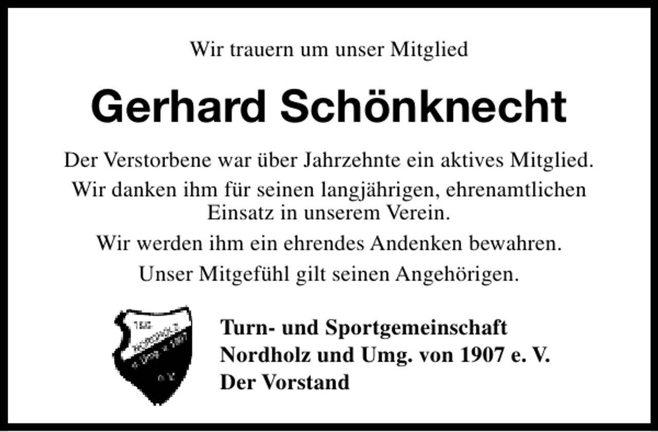 <p>Wir trauern um unser Mitglied</p><p>Gerhard Schönknecht<br />Der Verstorbene war über Jahrzehnte ein aktives Mitglied.<br />Wir danken ihm für seinen langjährigen, ehrenamtlichen<br />Einsatz in unserem Verein.<br />Wir werden ihm ein ehrendes Andenken bewahren.<br />Unser Mitgefühl gilt seinen Angehörigen.<br />Turn- und Sportgemeinschaft<br />Nordholz und Umg. von 1907 e. V.<br />Der Vorstand</p>