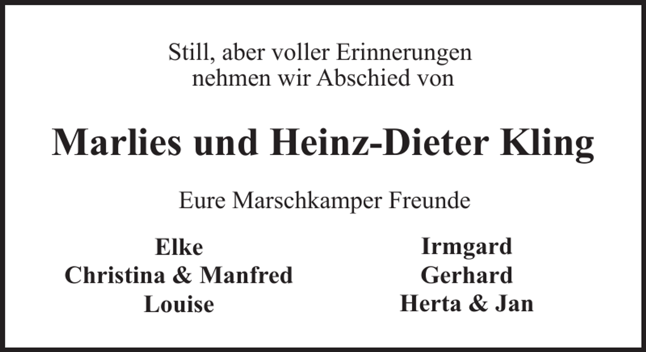 <p>Still, aber voller Erinnerungen<br />nehmen wir Abschied von</p><p>Marlies und Heinz-Dieter Kling<br />Eure Marschkamper Freunde<br />Elke<br />Christina &amp; Manfred<br />Louise</p><p>Irmgard<br />Gerhard<br />Herta &amp; Jan</p>