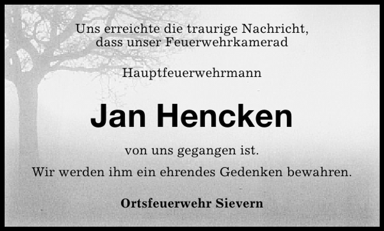 <p>Uns erreichte die traurige Nachricht,<br />dass unser Feuerwehrkamerad<br />Hauptfeuerwehrmann</p><p>Jan Hencken<br />von uns gegangen ist.<br />Wir werden ihm ein ehrendes Gedenken bewahren.<br />Ortsfeuerwehr Sievern</p>