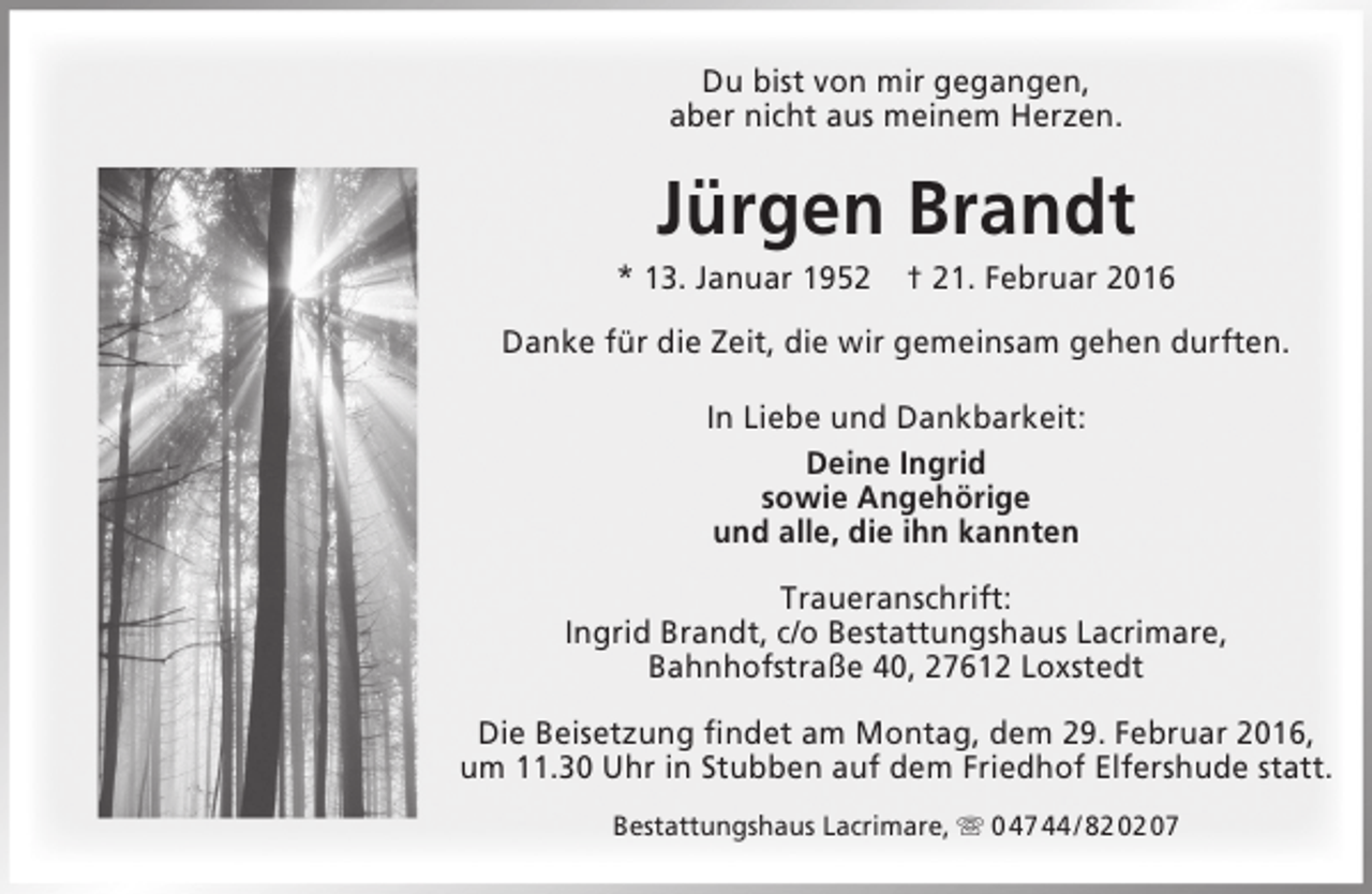 <p>Du bist von mir gegangen,<br />aber nicht aus meinem Herzen.</p><p>Jürgen Brandt</p><p>* 13. Januar 1952 † 21. Februar 2016<br />Danke für die Zeit, die wir gemeinsam gehen durften.<br />In Liebe und Dankbarkeit:<br />Deine Ingrid<br />sowie Angehörige<br />und alle, die ihn kannten<br />Traueranschrift:<br />Ingrid Brandt, c/o Bestattungshaus Lacrimare,<br />Bahnhofstraße 40, 27612 Loxstedt<br />Die Beisetzung findet am Montag, dem 29. Februar 2016,<br />um 11.30 Uhr in Stubben auf dem Friedhof Elfershude statt.<br />Bestattungshaus Lacrimare,  0 47 44 / 82 02 07</p>
