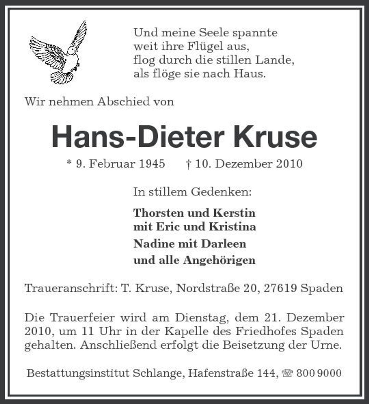 <p>Und meine Seele spannte weit ihre Flügel aus, flog durch die stillen Lande, als flöge sie nach Haus. Wir nehmen Abschied von</p><p>Hans-Dieter Kruse<br />* 9. Februar 1945 † 10. Dezember 2010 In stillem Gedenken: Thorsten und Kerstin mit Eric und Kristina Nadine mit Darleen und alle Angehörigen Traueranschrift: T. Kruse, Nordstraße 20, 27619 Spaden Die Trauerfeier wird am Dienstag, dem 21. Dezember 2010, um 11 Uhr in der Kapelle des Friedhofes Spaden gehalten. Anschließend erfolgt die Beisetzung der Urne.<br />Bestattungsinstitut Schlange, Hafenstraße 144, 800 9000</p>