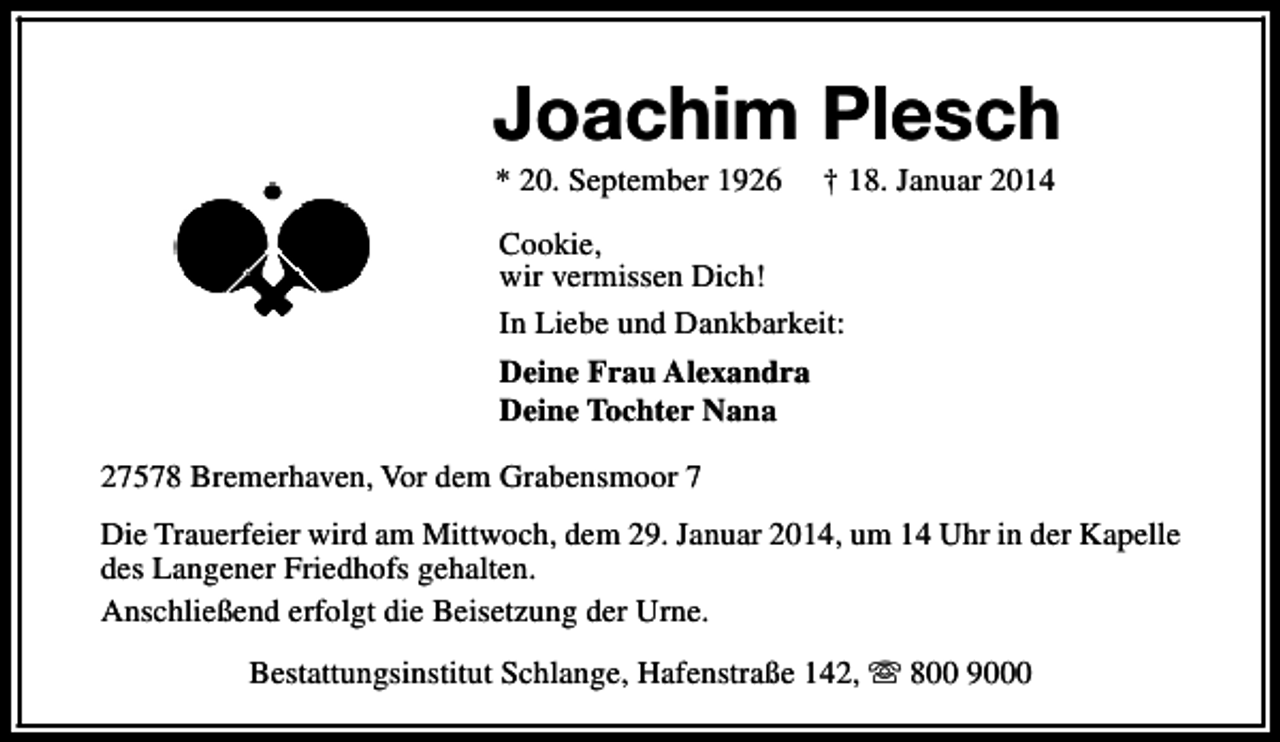 <p>Joachim Plesch<br />* 20. September 1926</p><p>† 18. Januar 2014</p><p>Cookie,<br />wir vermissen Dich!<br />In Liebe und Dankbarkeit:<br />Deine Frau Alexandra<br />Deine Tochter Nana<br />27578 Bremerhaven, Vor dem Grabensmoor 7<br />Die Trauerfeier wird am Mittwoch, dem 29. Januar 2014, um 14 Uhr in der Kapelle<br />des Langener Friedhofs gehalten.<br />Anschließend erfolgt die Beisetzung der Urne.<br />Bestattungsinstitut Schlange, Hafenstraße 142, s 800 9000</p>
