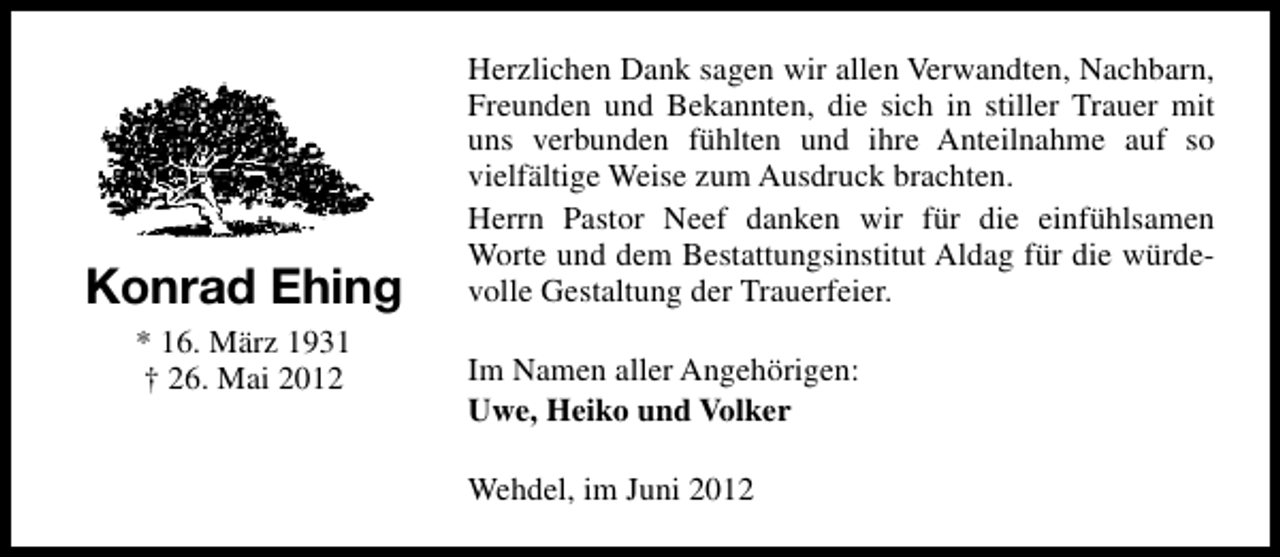 <p>Konrad Ehing<br />* 16. März 1931<br />† 26. Mai 2012</p><p>Herzlichen Dank sagen wir allen Verwandten, Nachbarn,<br />Freunden und Bekannten, die sich in stiller Trauer mit<br />uns verbunden fühlten und ihre Anteilnahme auf so<br />vielfältige Weise zum Ausdruck brachten.<br />Herrn Pastor Neef danken wir für die einfühlsamen<br />Worte und dem Bestattungsinstitut Aldag für die würdevolle Gestaltung der Trauerfeier.<br />Im Namen aller Angehörigen:<br />Uwe, Heiko und Volker<br />Wehdel, im Juni 2012</p>