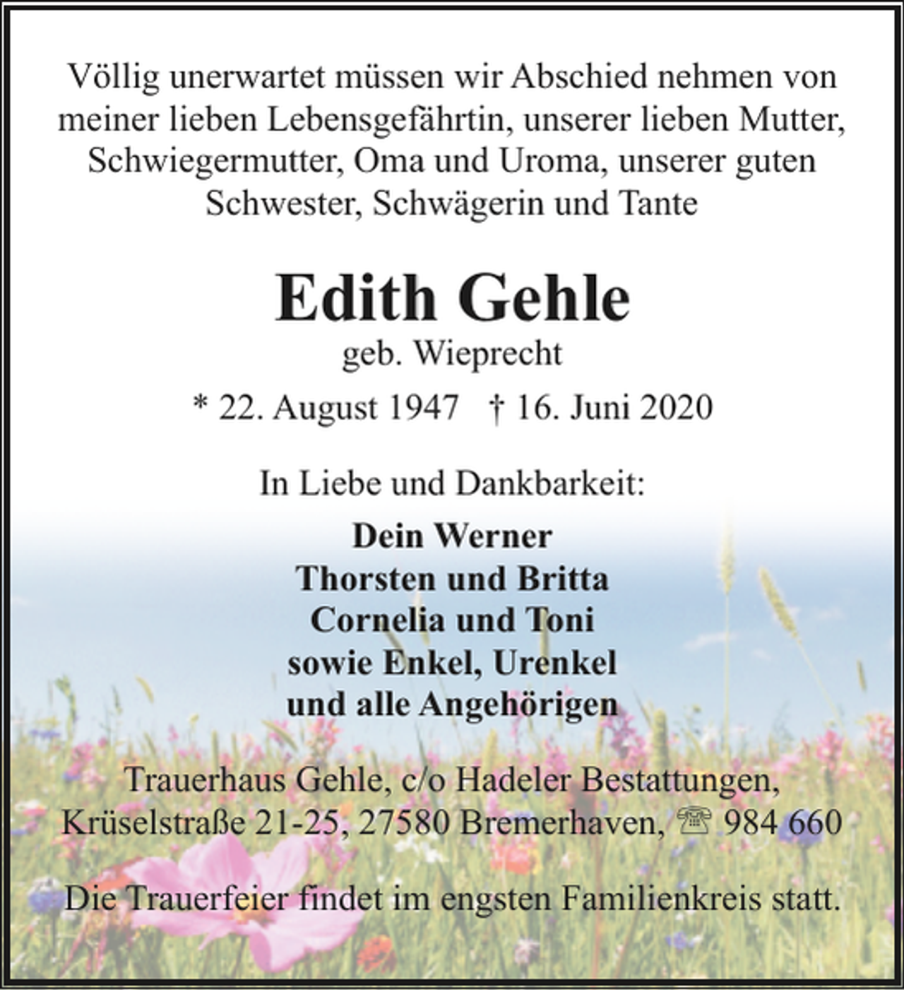 <p>Völlig unerwartet müssen wir Abschied nehmen von<br />meiner lieben Lebensgefährtin, unserer lieben Mutter,<br />Schwiegermutter, Oma und Uroma, unserer guten<br />Schwester, Schwägerin und Tante</p><p>Edith Gehle</p><p>geb. Wieprecht<br />* 22. August 1947 † 16. Juni 2020<br />In Liebe und Dankbarkeit:<br />Dein Werner<br />Thorsten und Britta<br />Cornelia und Toni<br />sowie Enkel, Urenkel<br />und alle Angehörigen<br />Trauerhaus Gehle, c/o Hadeler Bestattungen,<br />Krüselstraße 21-25, 27580 Bremerhaven, ' 984 660<br />Die Trauerfeier findet im engsten Familienkreis statt.</p>