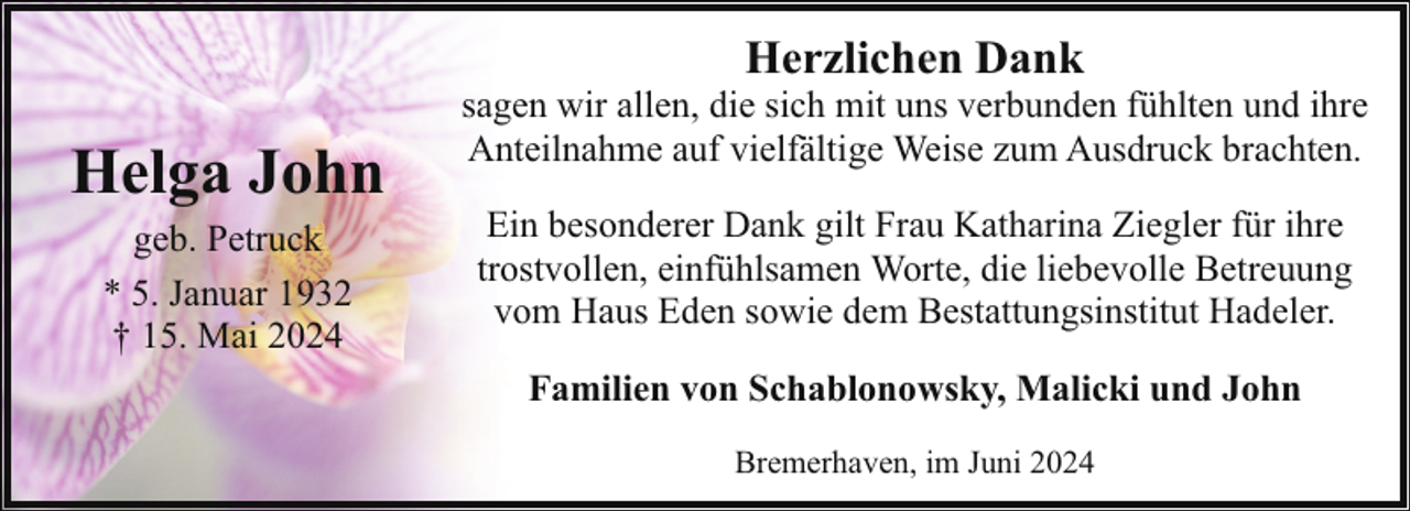 <p>Herzlichen Dank</p><p>Helga John<br />geb. Petruck<br />* 5. Januar 1932<br />† 15. Mai 2024</p><p>sagen wir allen, die sich mit uns verbunden fühlten und ihre<br />Anteilnahme auf vielfältige Weise zum Ausdruck brachten.<br />Ein besonderer Dank gilt Frau Katharina Ziegler für ihre<br />trostvollen, einfühlsamen Worte, die liebevolle Betreuung<br />vom Haus Eden sowie dem Bestattungsinstitut Hadeler.<br />Familien von Schablonowsky, Malicki und John<br />Bremerhaven, im Juni 2024</p>