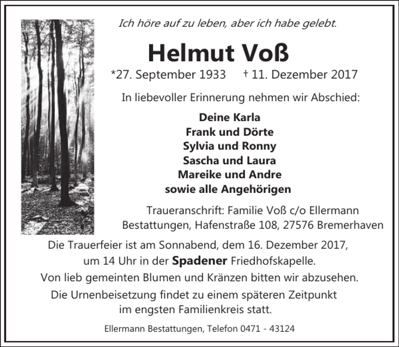 <p>Ich höre auf zu leben, aber ich habe gelebt.</p><p>Helmut Voß</p><p>*27. September 1933</p><p>† 11. Dezember 2017</p><p>In liebevoller Erinnerung nehmen wir Abschied:<br />Deine Karla<br />Frank und Dörte<br />Sylvia und Ronny<br />Sascha und Laura<br />Mareike und Andre<br />sowie alle Angehörigen<br />Traueranschrift: Familie Voß c/o Ellermann<br />Bestattungen, Hafenstraße 108, 27576 Bremerhaven<br />Die Trauerfeier ist am Sonnabend, dem 16. Dezember 2017,<br />um 14 Uhr in der Spadener Friedhofskapelle.<br />Von lieb gemeinten Blumen und Kränzen bitten wir abzusehen.<br />Die Urnenbeisetzung findet zu einem späteren Zeitpunkt<br />im engsten Familienkreis statt.<br />Ellermann Bestattungen, Telefon 0471 - 43124</p>
