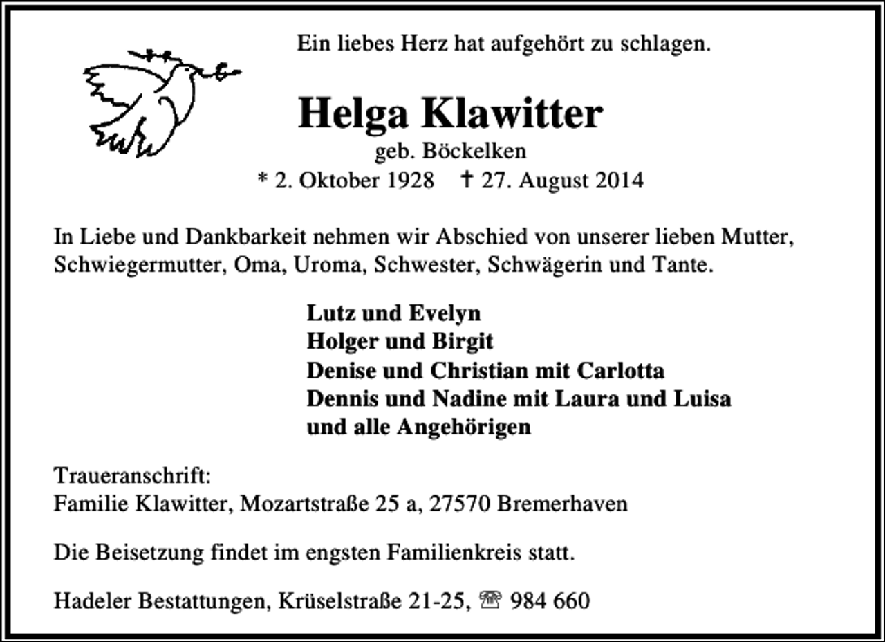 <p>Ein liebes Herz hat aufgehört zu schlagen.</p><p>Helga Klawitter</p><p>geb. Böckelken<br />* 2. Oktober 1928<br />27. August 2014<br />In Liebe und Dankbarkeit nehmen wir Abschied von unserer lieben Mutter,<br />Schwiegermutter, Oma, Uroma, Schwester, Schwägerin und Tante.<br />Lutz und Evelyn<br />Holger und Birgit<br />Denise und Christian mit Carlotta<br />Dennis und Nadine mit Laura und Luisa<br />und alle Angehörigen<br />Traueranschrift:<br />Familie Klawitter, Mozartstraße 25 a, 27570 Bremerhaven<br />Die Beisetzung findet im engsten Familienkreis statt.<br />Hadeler Bestattungen, Krüselstraße 21-25, ℡ 984 660</p>
