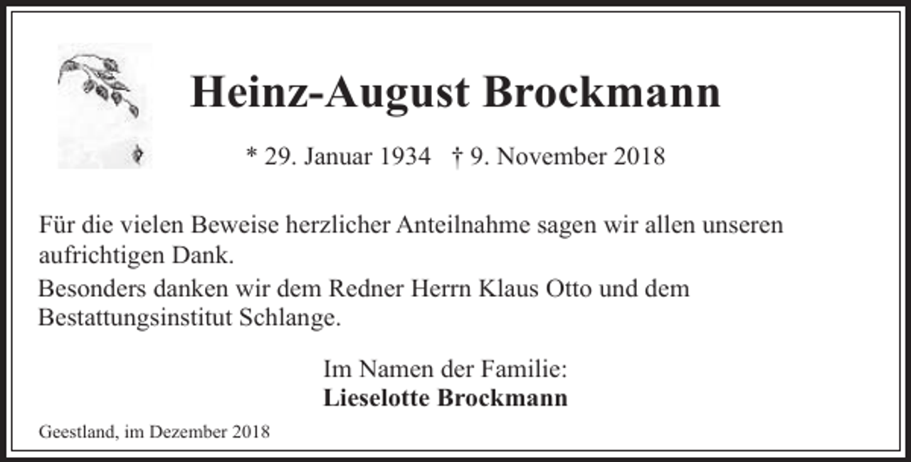 <p>Heinz-August Brockmann<br />* 29. Januar 1934 † 9. November 2018<br />Für die vielen Beweise herzlicher Anteilnahme sagen wir allen unseren<br />aufrichtigen Dank.<br />Besonders danken wir dem Redner Herrn Klaus Otto und dem<br />Bestattungsinstitut Schlange.<br />Im Namen der Familie:<br />Lieselotte Brockmann<br />Geestland, im Dezember 2018</p>