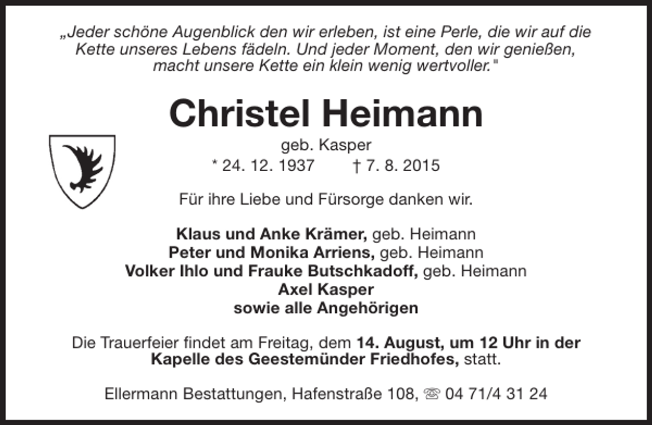 <p>„Jeder schöne Augenblick den wir erleben, ist eine Perle, die wir auf die<br />Kette unseres Lebens fädeln. Und jeder Moment, den wir genießen,<br />macht unsere Kette ein klein wenig wertvoller."</p><p>Christel Heimann<br />geb. Kasper<br />* 24. 12. 1937<br />† 7. 8. 2015</p><p>Für ihre Liebe und Fürsorge danken wir.<br />Klaus und Anke Krämer, geb. Heimann<br />Peter und Monika Arriens, geb. Heimann<br />Volker Ihlo und Frauke Butschkadoff, geb. Heimann<br />Axel Kasper<br />sowie alle Angehörigen<br />Die Trauerfeier findet am Freitag, dem 14. August, um 12 Uhr in der<br />Kapelle des Geestemünder Friedhofes, statt.<br />Ellermann Bestattungen, Hafenstraße 108, s 04 71/4 31 24</p>
