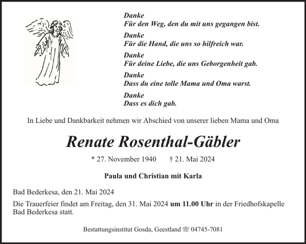 <p>Danke<br />Für den Weg, den du mit uns gegangen bist.<br />Danke<br />Für die Hand, die uns so hilfreich war.<br />Danke<br />Für deine Liebe, die uns Geborgenheit gab.<br />Danke<br />Dass du eine tolle Mama und Oma warst.<br />Danke<br />Dass es dich gab.<br />In Liebe und Dankbarkeit nehmen wir Abschied von unserer lieben Mama und Oma</p><p>Renate Rosenthal-Gäbler<br />* 27. November 1940</p><p>† 21. Mai 2024</p><p>Paula und Christian mit Karla<br />Bad Bederkesa, den 21. Mai 2024<br />Die Trauerfeier findet am Freitag, den 31. Mai 2024 um 11.00 Uhr in der Friedhofskapelle<br />Bad Bederkesa statt.<br />Bestattungsinstitut Gosda, Geestland</p><p>04745-7081</p>