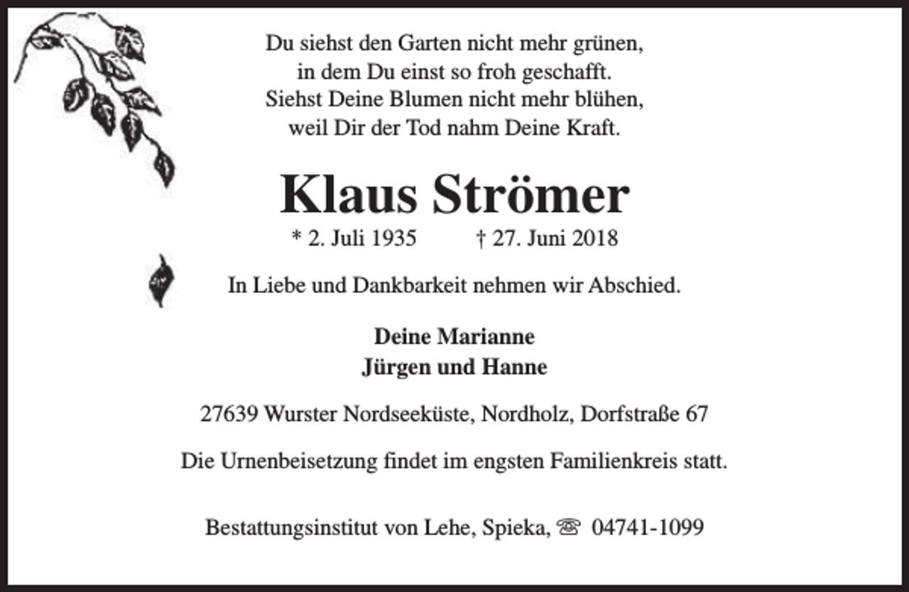 <p>Du siehst den Garten nicht mehr grünen,<br />in dem Du einst so froh geschafft.<br />Siehst Deine Blumen nicht mehr blühen,<br />weil Dir der Tod nahm Deine Kraft.</p><p>Klaus Strömer<br />* 2. Juli 1935</p><p>† 27. Juni 2018</p><p>In Liebe und Dankbarkeit nehmen wir Abschied.<br />Deine Marianne<br />Jürgen und Hanne<br />27639 Wurster Nordseeküste, Nordholz, Dorfstraße 67<br />Die Urnenbeisetzung findet im engsten Familienkreis statt.<br />Bestattungsinstitut von Lehe, Spieka, s 04741-1099</p>