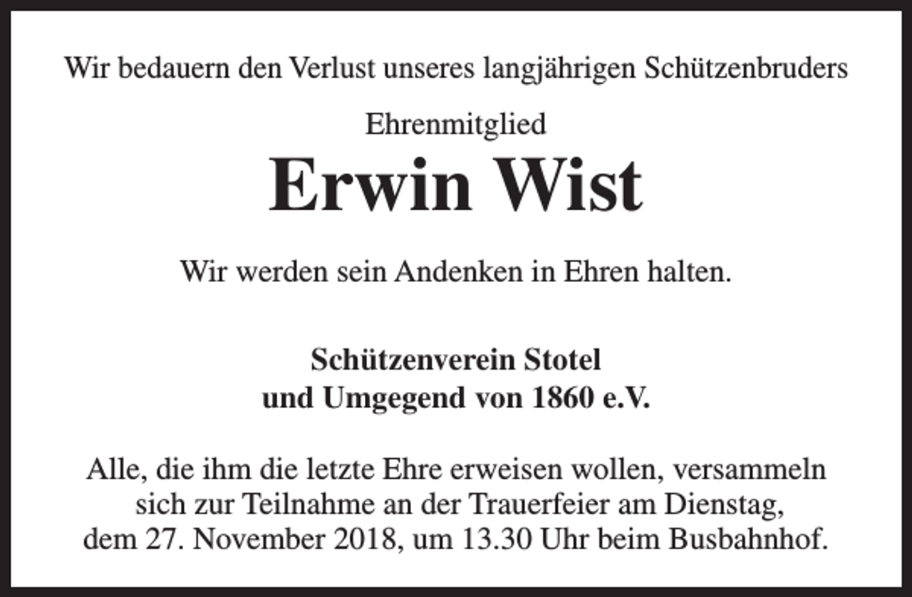 <p>Wir bedauern den Verlust unseres langjährigen Schützenbruders<br />Ehrenmitglied</p><p>Erwin Wist<br />Wir werden sein Andenken in Ehren halten.<br />Schützenverein Stotel<br />und Umgegend von 1860 e.V.<br />Alle, die ihm die letzte Ehre erweisen wollen, versammeln<br />sich zur Teilnahme an der Trauerfeier am Dienstag,<br />dem 27. November 2018, um 13.30 Uhr beim Busbahnhof.</p>