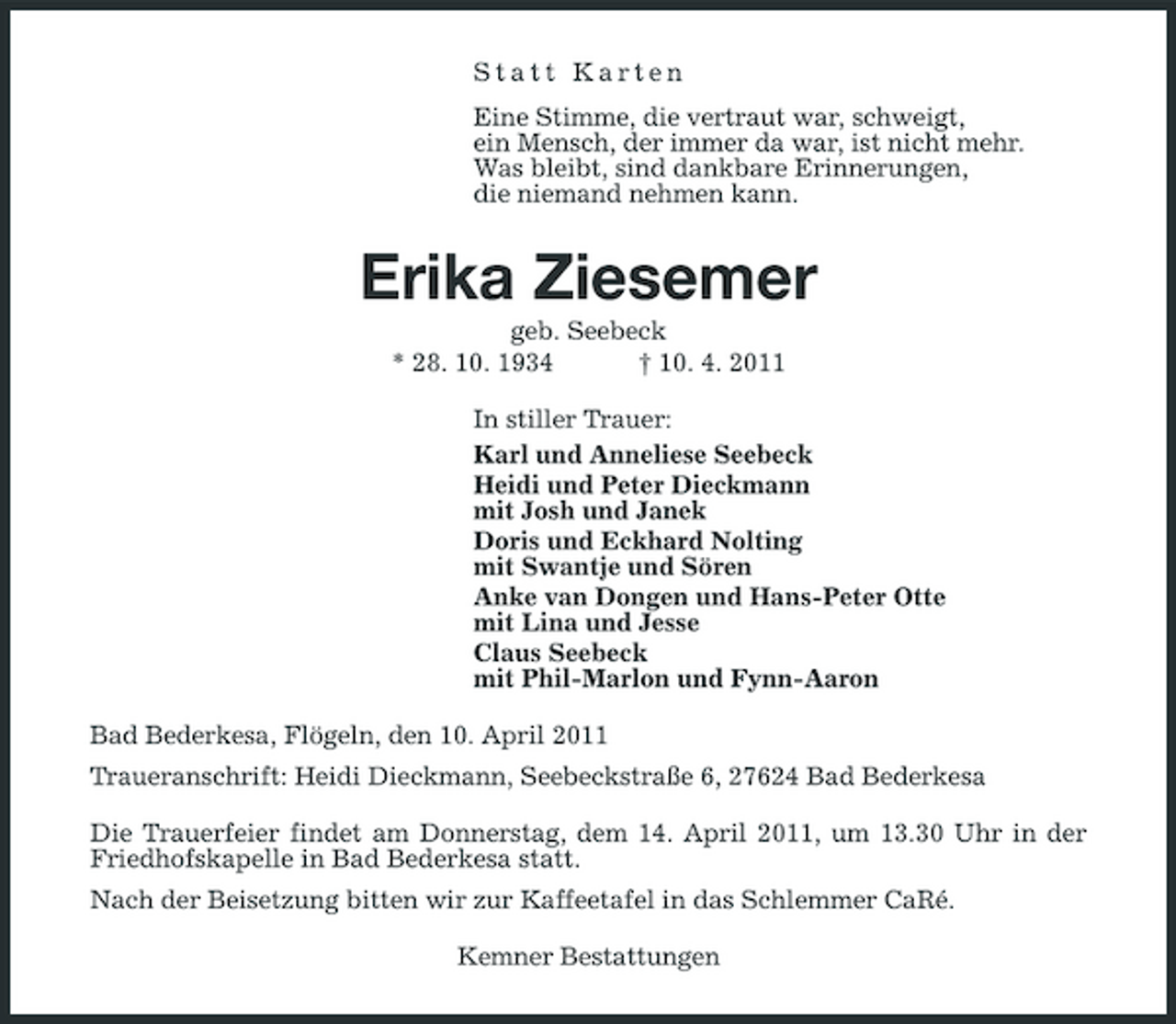 <p>Statt Karten Eine Stimme, die vertraut war, schweigt, ein Mensch, der immer da war, ist nicht mehr. Was bleibt, sind dankbare Erinnerungen, die niemand nehmen kann.</p><p>Erika Ziesemer<br />geb. Seebeck * 28. 10. 1934 † 10. 4. 2011 In stiller Trauer: Karl und Anneliese Seebeck Heidi und Peter Dieckmann mit Josh und Janek Doris und Eckhard Nolting mit Swantje und Sören Anke van Dongen und Hans-Peter Otte mit Lina und Jesse Claus Seebeck mit Phil-Marlon und Fynn-Aaron Bad Bederkesa, Flögeln, den 10. April 2011 Traueranschrift: Heidi Dieckmann, Seebeckstraße 6, 27624 Bad Bederkesa Die Trauerfeier findet am Donnerstag, dem 14. April 2011, um 13.30 Uhr in der Friedhofskapelle in Bad Bederkesa statt. Nach der Beisetzung bitten wir zur Kaffeetafel in das Schlemmer CaRé. Kemner Bestattungen</p>