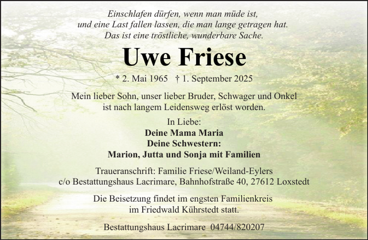 <p>Einschlafen dürfen, wenn man müde ist,<br />und eine Last fallen lassen, die man lange getragen hat.<br />Das ist eine tröstliche, wunderbare Sache.</p><p>Uwe Friese</p><p>* 2. Mai 1965 † 1. September 2025<br />Mein lieber Sohn, unser lieber Bruder, Schwager und Onkel<br />ist nach langem Leidensweg erlöst worden.<br />In Liebe:<br />Deine Mama Maria<br />Deine Schwestern:<br />Marion, Jutta und Sonja mit Familien<br />Traueranschrift: Familie Friese/Weiland-Eylers<br />c/o Bestattungshaus Lacrimare, Bahnhofstraße 40, 27612 Loxstedt<br />Die Beisetzung findet im engsten Familienkreis<br />im Friedwald Kührstedt statt.<br />Bestattungshaus Lacrimare 04744/820207</p>