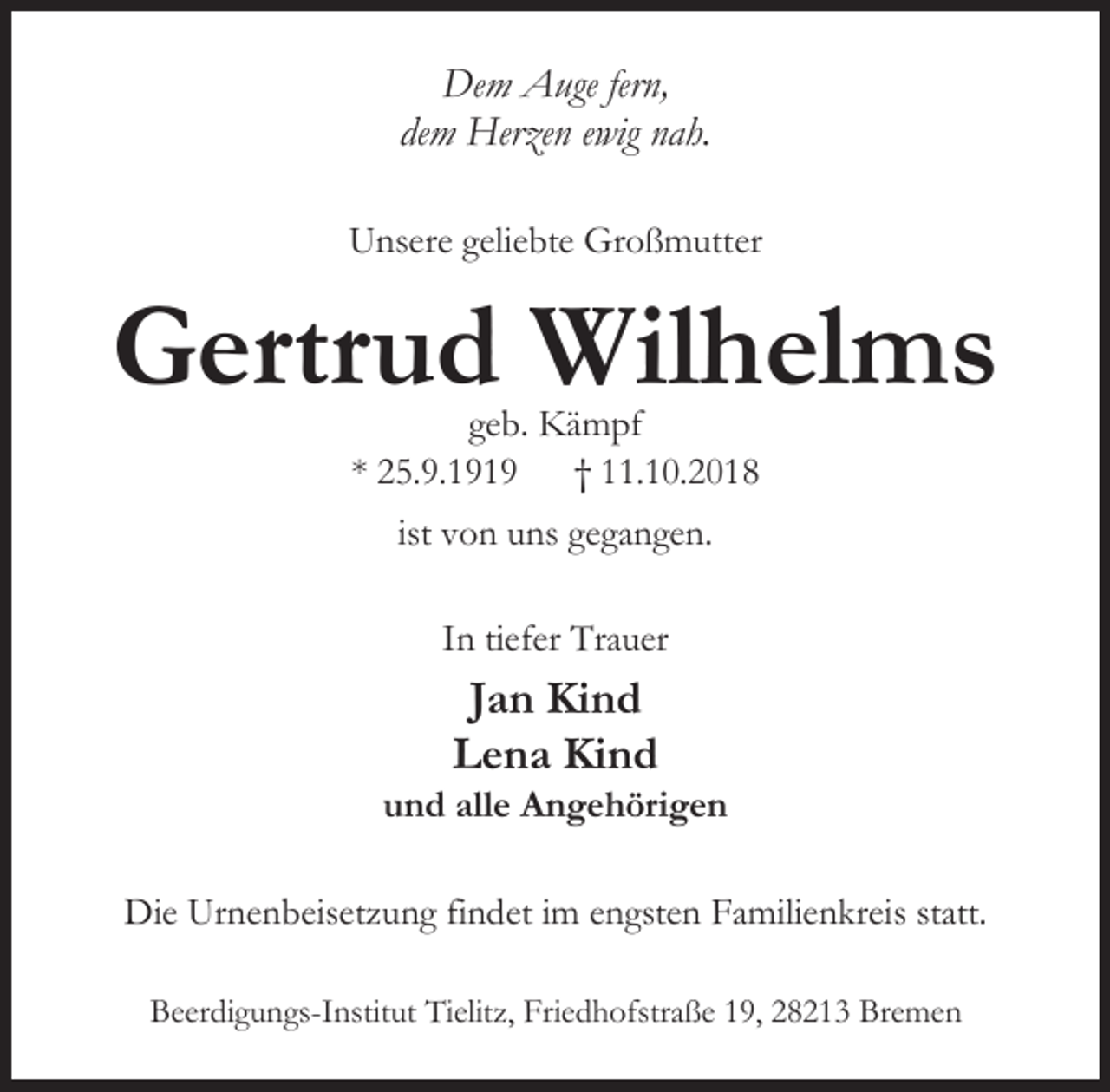 <p>Dem Auge fern,<br />dem Herzen ewig nah.<br />Unsere geliebte Großmutter</p><p>Gertrud Wilhelms<br />geb. Kämpf<br />* 25.9.1919 † 11.10.2018<br />ist von uns gegangen.<br />In tiefer Trauer</p><p>Jan Kind<br />Lena Kind</p><p>und alle Angehörigen</p><p>Die Urnenbeisetzung findet im engsten Familienkreis statt.<br />Beerdigungs-Institut Tielitz, Friedhofstraße 19, 28213 Bremen</p>