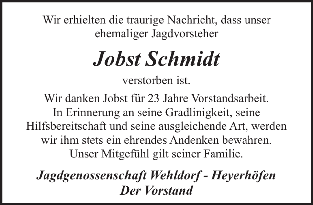 <p>Wir erhielten die traurige Nachricht, dass unser<br />ehemaliger Jagdvorsteher</p><p>Jobst Schmidt<br />verstorben ist.</p><p>Wir danken Jobst für 23 Jahre Vorstandsarbeit.<br />In Erinnerung an seine Gradlinigkeit, seine<br />Hilfsbereitschaft und seine ausgleichende Art, werden<br />wir ihm stets ein ehrendes Andenken bewahren.<br />Unser Mitgefühl gilt seiner Familie.</p><p>Jagdgenossenschaft Wehldorf - Heyerhöfen<br />Der Vorstand</p>