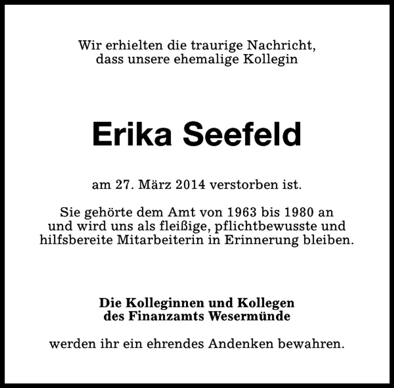 <p>Wir erhielten die traurige Nachricht,<br />dass unsere ehemalige Kollegin</p><p>Erika Seefeld<br />am 27. März 2014 verstorben ist.<br />Sie gehörte dem Amt von 1963 bis 1980 an<br />und wird uns als fleißige, pflichtbewusste und<br />hilfsbereite Mitarbeiterin in Erinnerung bleiben.</p><p>Die Kolleginnen und Kollegen<br />des Finanzamts Wesermünde<br />werden ihr ein ehrendes Andenken bewahren.</p>