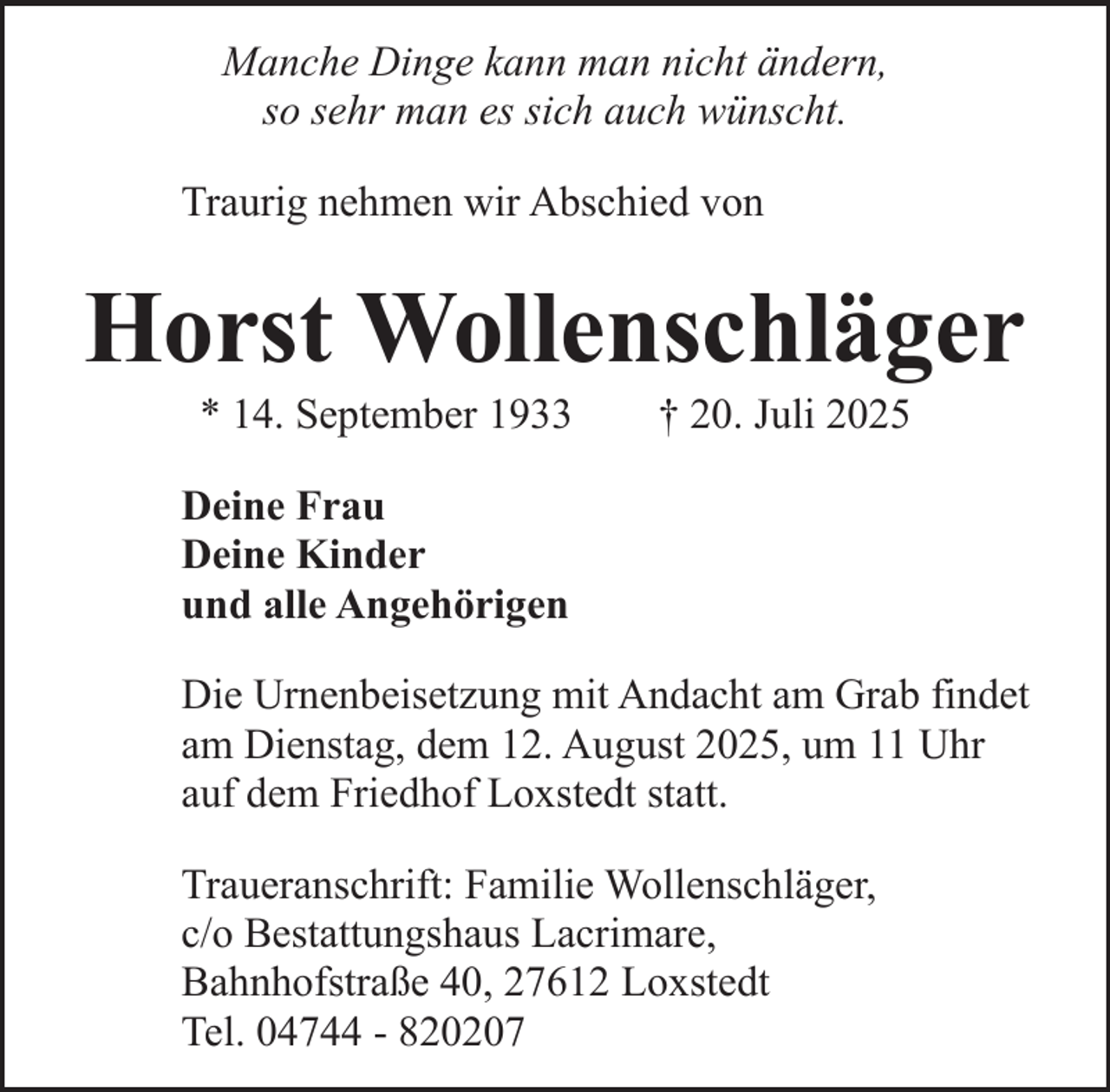 <p>Manche Dinge kann man nicht ändern,<br />so sehr man es sich auch wünscht.<br />Traurig nehmen wir Abschied von</p><p>Horst Wollenschläger<br />* 14. September 1933</p><p>† 20. Juli 2025</p><p>Deine Frau<br />Deine Kinder<br />und alle Angehörigen<br />Die Urnenbeisetzung mit Andacht am Grab findet<br />am Dienstag, dem 12. August 2025, um 11 Uhr<br />auf dem Friedhof Loxstedt statt.<br />Traueranschrift: Familie Wollenschläger,<br />c/o Bestattungshaus Lacrimare,<br />Bahnhofstraße 40, 27612 Loxstedt<br />Tel. 04744 - 820207</p>
