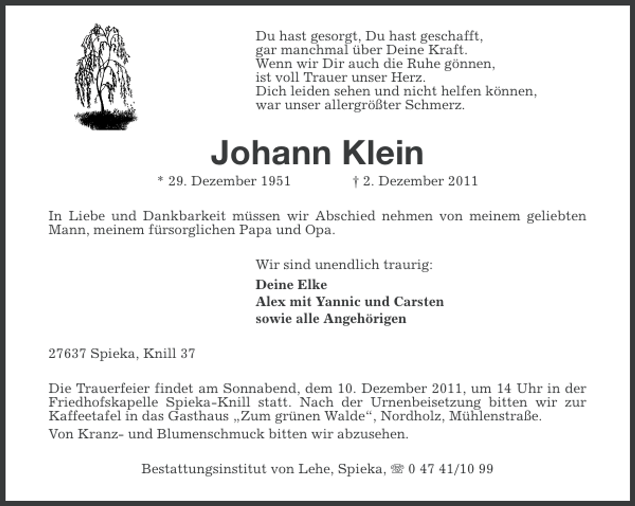 <p>Du hast gesorgt, Du hast geschafft,<br />gar manchmal über Deine Kraft.<br />Wenn wir Dir auch die Ruhe gönnen,<br />ist voll Trauer unser Herz.<br />Dich leiden sehen und nicht helfen können,<br />war unser allergrößter Schmerz.</p><p>Johann Klein<br />* 29. Dezember 1951</p><p>† 2. Dezember 2011</p><p>In Liebe und Dankbarkeit müssen wir Abschied nehmen von meinem geliebten<br />Mann, meinem fürsorglichen Papa und Opa.<br />Wir sind unendlich traurig:<br />Deine Elke<br />Alex mit Yannic und Carsten<br />sowie alle Angehörigen<br />27637 Spieka, Knill 37<br />Die Trauerfeier findet am Sonnabend, dem 10. Dezember 2011, um 14 Uhr in der<br />Friedhofskapelle Spieka-Knill statt. Nach der Urnenbeisetzung bitten wir zur<br />Kaffeetafel in das Gasthaus „Zum grünen Walde“, Nordholz, Mühlenstraße.<br />Von Kranz- und Blumenschmuck bitten wir abzusehen.<br />Bestattungsinstitut von Lehe, Spieka, 0 47 41/10 99</p>