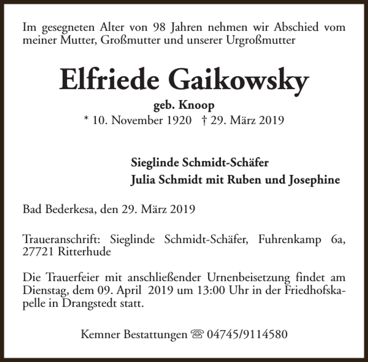 <p>Im gesegneten Alter von 98 Jahren nehmen wir Abschied vom<br />meiner Mutter, Großmutter und unserer Urgroßmutter</p><p>Elfriede Gaikowsky<br />geb. Knoop<br />* 10. November 1920 † 29. März 2019</p><p>Sieglinde Schmidt-Schäfer<br />Julia Schmidt mit Ruben und Josephine<br />Bad Bederkesa, den 29. März 2019<br />Traueranschrift: Sieglinde Schmidt-Schäfer, Fuhrenkamp 6a,<br />27721 Ritterhude<br />Die Trauerfeier mit anschließender Urnenbeisetzung findet am<br />Dienstag, dem 09. April 2019 um 13:00 Uhr in der Friedhofskapelle in Drangstedt statt.<br />Kemner Bestattungen s 04745/9114580</p>
