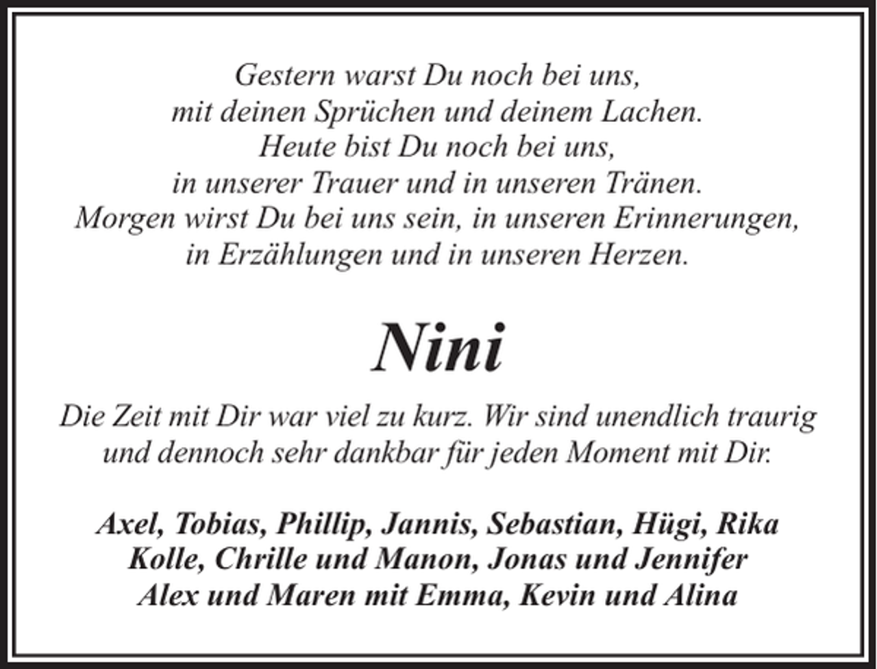 <p>Gestern warst Du noch bei uns,<br />mit deinen Sprüchen und deinem Lachen.<br />Heute bist Du noch bei uns,<br />in unserer Trauer und in unseren Tränen.<br />Morgen wirst Du bei uns sein, in unseren Erinnerungen,<br />in Erzählungen und in unseren Herzen.</p><p>Nini<br />Die Zeit mit Dir war viel zu kurz. Wir sind unendlich traurig<br />und dennoch sehr dankbar für jeden Moment mit Dir.<br />Axel, Tobias, Phillip, Jannis, Sebastian, Hügi, Rika<br />Kolle, Chrille und Manon, Jonas und Jennifer<br />Alex und Maren mit Emma, Kevin und Alina</p>