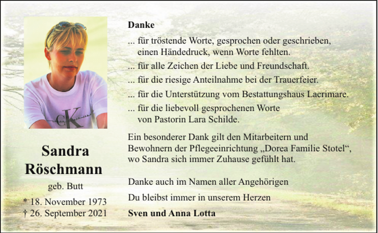 <p>Danke<br />... für tröstende Worte, gesprochen oder geschrieben,<br />einen Händedruck, wenn Worte fehlten.<br />... für alle Zeichen der Liebe und Freundschaft.<br />... für die riesige Anteilnahme bei der Trauerfeier.<br />... für die Unterstützung vom Bestattungshaus Lacrimare.<br />... für die liebevoll gesprochenen Worte<br />von Pastorin Lara Schilde.</p><p>Sandra<br />Röschmann<br />geb. Butt<br />* 18. November 1973<br />† 26. September 2021</p><p>Ein besonderer Dank gilt den Mitarbeitern und<br />Bewohnern der Pflegeeinrichtung „Dorea Familie Stotel“,<br />wo Sandra sich immer Zuhause gefühlt hat.<br />Danke auch im Namen aller Angehörigen<br />Du bleibst immer in unserem Herzen<br />Sven und Anna Lotta</p>