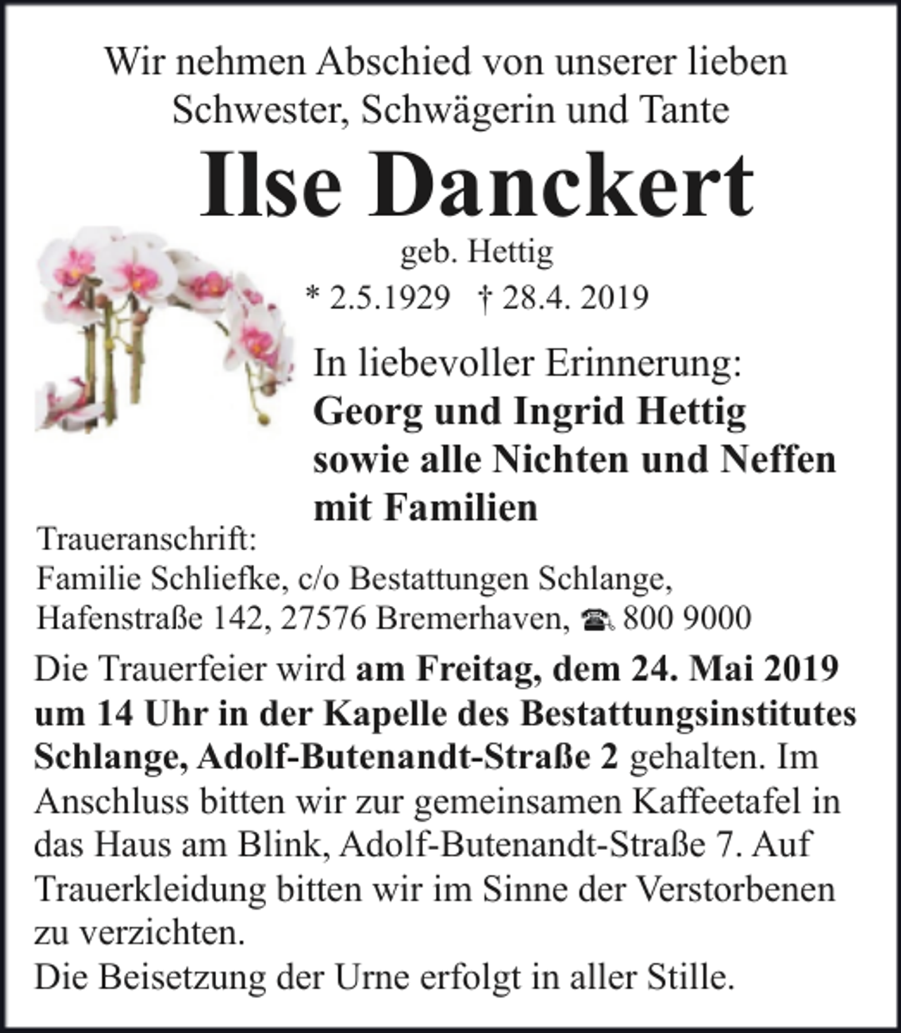 <p>Wir nehmen Abschied von unserer lieben<br />Schwester, Schwägerin und Tante</p><p>Ilse Danckert<br />geb. Hettig<br />* 2.5.1929 † 28.4. 2019</p><p>In liebevoller Erinnerung:<br />Georg und Ingrid Hettig<br />sowie alle Nichten und Neffen<br />mit Familien</p><p>Traueranschrift:<br />Familie Schliefke, c/o Bestattungen Schlange,<br />Hafenstraße 142, 27576 Bremerhaven, 800 9000</p><p>Die Trauerfeier wird am Freitag, dem 24. Mai 2019<br />um 14 Uhr in der Kapelle des Bestattungsinstitutes<br />Schlange, Adolf-Butenandt-Straße 2 gehalten. Im<br />Anschluss bitten wir zur gemeinsamen Kaffeetafel in<br />das Haus am Blink, Adolf-Butenandt-Straße 7. Auf<br />Trauerkleidung bitten wir im Sinne der Verstorbenen<br />zu verzichten.<br />Die Beisetzung der Urne erfolgt in aller Stille.</p>