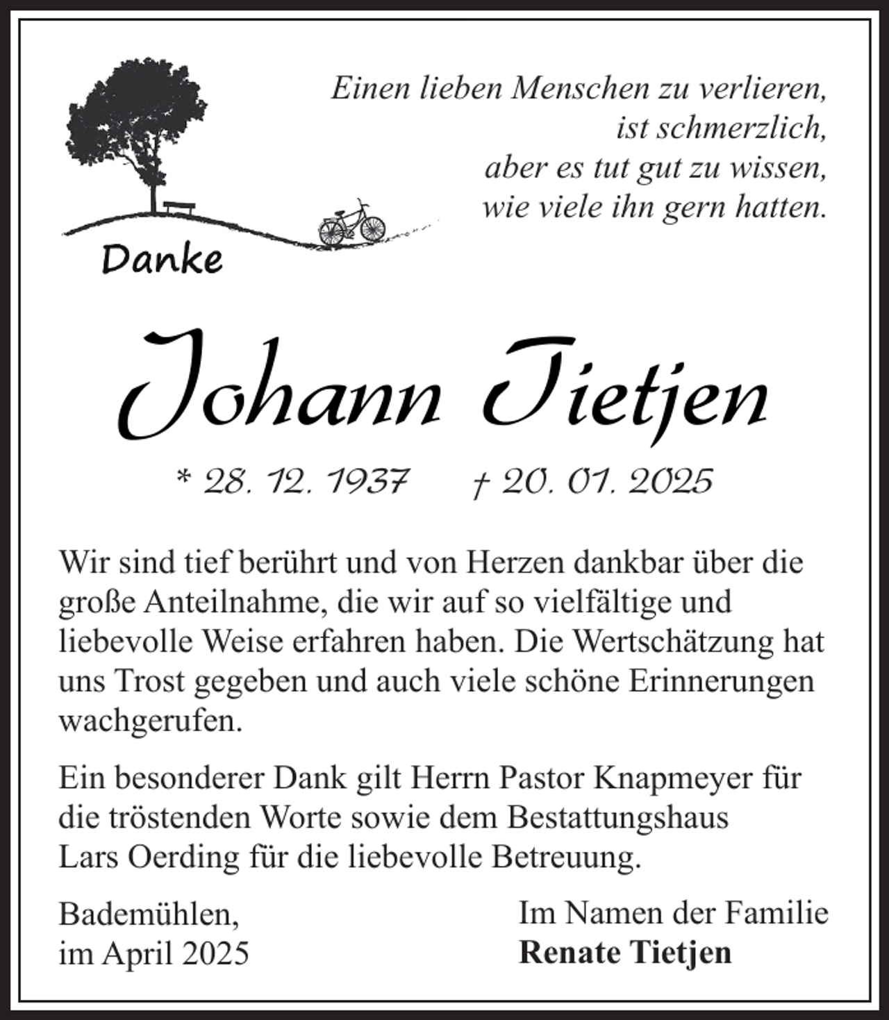 <p>Einen lieben Menschen zu verlieren,<br />ist schmerzlich,<br />aber es tut gut zu wissen,<br />wie viele ihn gern hatten.</p><p>Johann Tietjen<br />* 28. 12. 1937</p><p>† 20. 01. 2025</p><p>Wir sind tief berührt und von Herzen dankbar über die<br />große Anteilnahme, die wir auf so vielfältige und<br />liebevolle Weise erfahren haben. Die Wertschätzung hat<br />uns Trost gegeben und auch viele schöne Erinnerungen<br />wachgerufen.<br />Ein besonderer Dank gilt Herrn Pastor Knapmeyer für<br />die tröstenden Worte sowie dem Bestattungshaus<br />Lars Oerding für die liebevolle Betreuung.<br />Bademühlen,<br />im April 2025</p><p>Im Namen der Familie<br />Renate Tietjen</p>