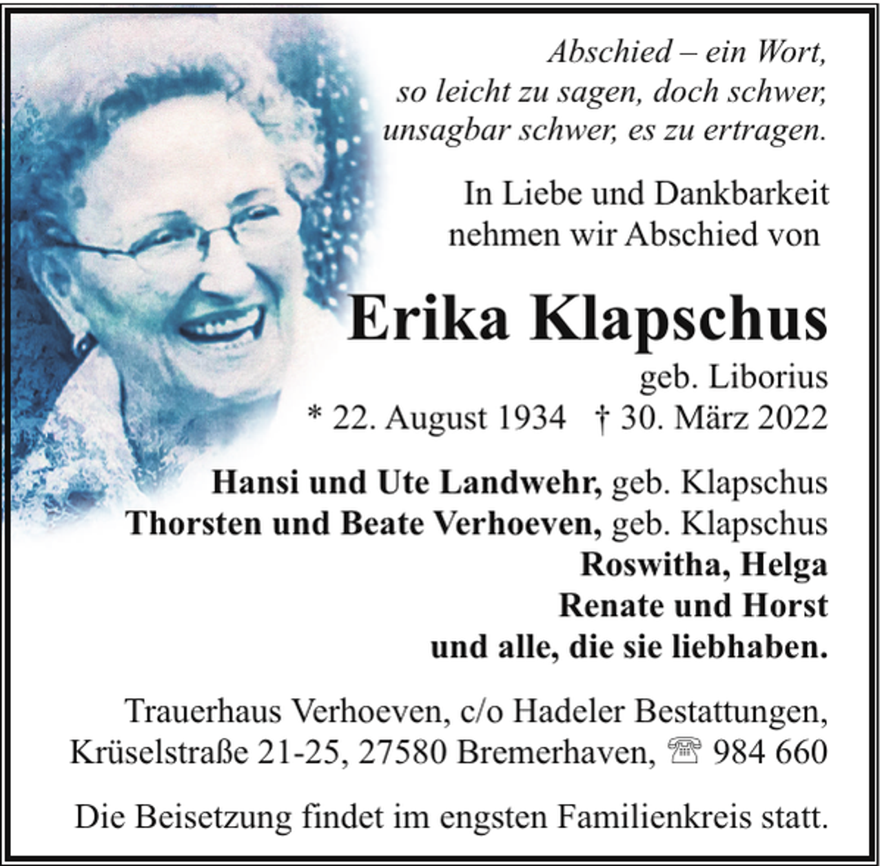<p>Abschied – ein Wort,<br />so leicht zu sagen, doch schwer,<br />unsagbar schwer, es zu ertragen.</p><p>In Liebe und Dankbarkeit<br />nehmen wir Abschied von</p><p>Erika Klapschus</p><p>geb. Liborius<br />* 22. August 1934 † 30. März 2022<br />Hansi und Ute Landwehr, geb. Klapschus<br />Thorsten und Beate Verhoeven, geb. Klapschus<br />Roswitha, Helga<br />Renate und Horst<br />und alle, die sie liebhaben.<br />Trauerhaus Verhoeven, c/o Hadeler Bestattungen,<br />Krüselstraße 21-25, 27580 Bremerhaven, ' 984 660</p><p>Die Beisetzung findet im engsten Familienkreis statt.</p>