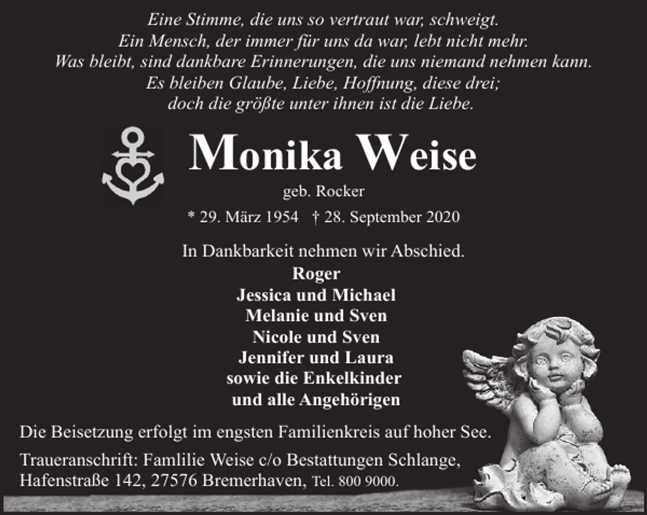 <p>Eine Stimme, die uns so vertraut war, schweigt.<br />Ein Mensch, der immer für uns da war, lebt nicht mehr.<br />Was bleibt, sind dankbare Erinnerungen, die uns niemand nehmen kann.<br />Es bleiben Glaube, Liebe, Hoffnung, diese drei;<br />doch die größte unter ihnen ist die Liebe.</p><p>Monika Weise<br />geb. Rocker</p><p>* 29. März 1954 † 28. September 2020</p><p>In Dankbarkeit nehmen wir Abschied.<br />Roger<br />Jessica und Michael<br />Melanie und Sven<br />Nicole und Sven<br />Jennifer und Laura<br />sowie die Enkelkinder<br />und alle Angehörigen<br />Die Beisetzung erfolgt im engsten Familienkreis auf hoher See.<br />Traueranschrift: Famlilie Weise c/o Bestattungen Schlange,<br />Hafenstraße 142, 27576 Bremerhaven, Tel. 800 9000.</p>