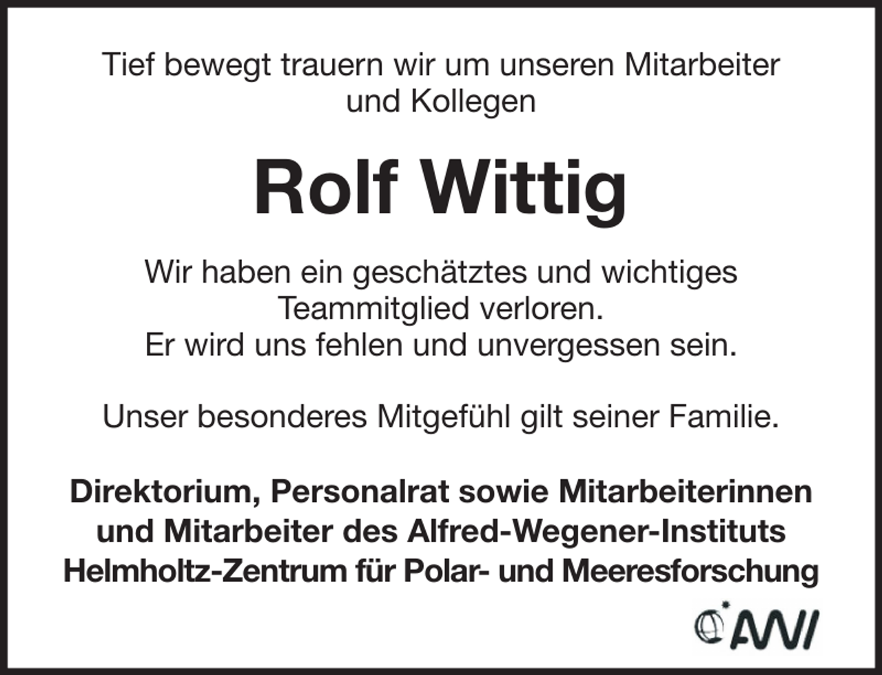 <p>Tief bewegt trauern wir um unseren Mitarbeiter<br />und Kollegen</p><p>Rolf Wittig<br />Wir haben ein geschätztes und wichtiges<br />Teammitglied verloren.<br />Er wird uns fehlen und unvergessen sein.<br />Unser besonderes Mitgefühl gilt seiner Familie.<br />Direktorium, Personalrat sowie Mitarbeiterinnen<br />und Mitarbeiter des Alfred-Wegener-Instituts<br />Helmholtz-Zentrum für Polar- und Meeresforschung</p>