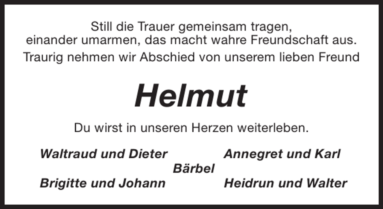 <p>Still die Trauer gemeinsam tragen,<br />einander umarmen, das macht wahre Freundschaft aus.<br />Traurig nehmen wir Abschied von unserem lieben Freund</p><p>Helmut<br />Du wirst in unseren Herzen weiterleben.<br />Waltraud und Dieter<br />Brigitte und Johann</p><p>Bärbel</p><p>Annegret und Karl<br />Heidrun und Walter</p>