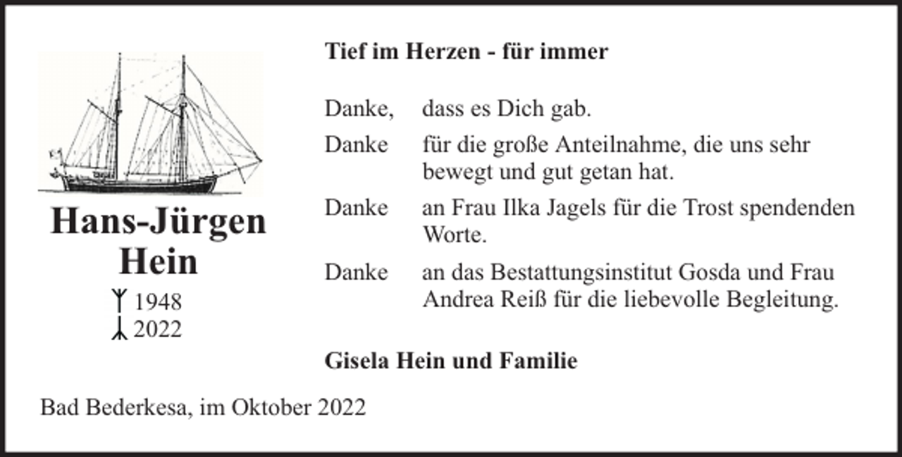 <p>Tief im Herzen - für immer<br />Danke,<br />Danke</p><p>Hans-Jürgen<br />Hein<br />1948<br />2022</p><p>Danke<br />Danke</p><p>dass es Dich gab.<br />für die große Anteilnahme, die uns sehr<br />bewegt und gut getan hat.<br />an Frau Ilka Jagels für die Trost spendenden<br />Worte.<br />an das Bestattungsinstitut Gosda und Frau<br />Andrea Reiß für die liebevolle Begleitung.</p><p>Gisela Hein und Familie</p><p>Bad Bederkesa, im Oktober 2022</p>