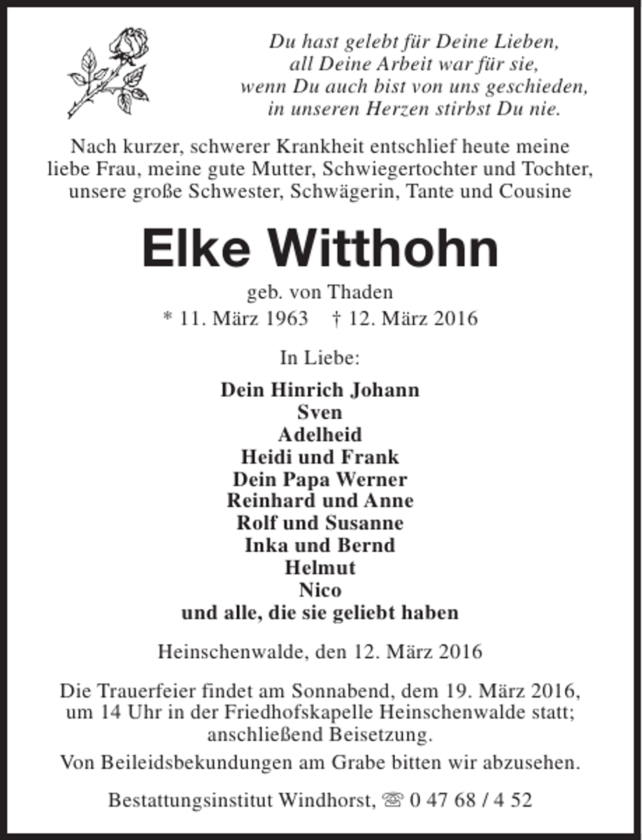 <p>Du hast gelebt für Deine Lieben,<br />all Deine Arbeit war für sie,<br />wenn Du auch bist von uns geschieden,<br />in unseren Herzen stirbst Du nie.<br />Nach kurzer, schwerer Krankheit entschlief heute meine<br />liebe Frau, meine gute Mutter, Schwiegertochter und Tochter,<br />unsere große Schwester, Schwägerin, Tante und Cousine</p><p>Elke Witthohn<br />geb. von Thaden<br />* 11. März 1963 † 12. März 2016<br />In Liebe:<br />Dein Hinrich Johann<br />Sven<br />Adelheid<br />Heidi und Frank<br />Dein Papa Werner<br />Reinhard und Anne<br />Rolf und Susanne<br />Inka und Bernd<br />Helmut<br />Nico<br />und alle, die sie geliebt haben<br />Heinschenwalde, den 12. März 2016<br />Die Trauerfeier findet am Sonnabend, dem 19. März 2016,<br />um 14 Uhr in der Friedhofskapelle Heinschenwalde statt;<br />anschließend Beisetzung.<br />Von Beileidsbekundungen am Grabe bitten wir abzusehen.<br />Bestattungsinstitut Windhorst, s 0 47 68 / 4 52</p>