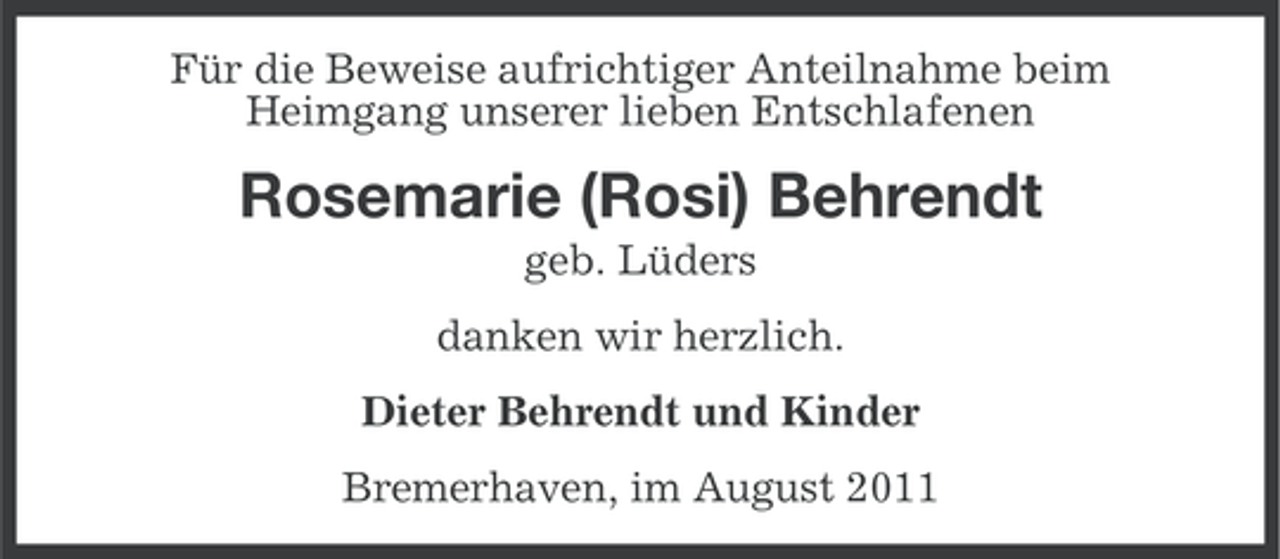 <p>Für die Beweise aufrichtiger Anteilnahme beim<br />Heimgang unserer lieben Entschlafenen</p><p>Rosemarie (Rosi) Behrendt<br />geb. Lüders<br />danken wir herzlich.<br />Dieter Behrendt und Kinder<br />Bremerhaven, im August 2011</p>
