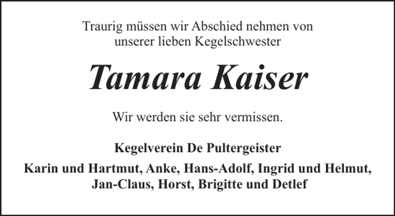 <p>Traurig müssen wir Abschied nehmen von<br />unserer lieben Kegelschwester</p><p>Tamara Kaiser<br />Wir werden sie sehr vermissen.<br />Kegelverein De Pultergeister<br />Karin und Hartmut, Anke, Hans-Adolf, Ingrid und Helmut,<br />Jan-Claus, Horst, Brigitte und Detlef</p>
