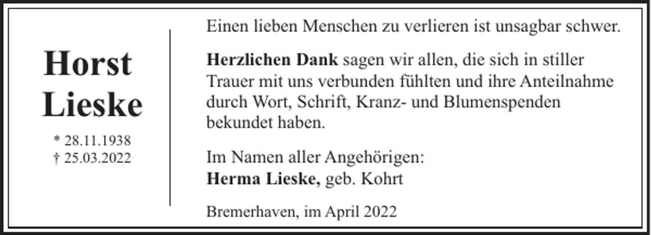 <p>Einen lieben Menschen zu verlieren ist unsagbar schwer.</p><p>Horst<br />Lieske<br />* 28.11.1938<br />† 25.03.2022</p><p>Herzlichen Dank sagen wir allen, die sich in stiller<br />Trauer mit uns verbunden fühlten und ihre Anteilnahme<br />durch Wort, Schrift, Kranz- und Blumenspenden<br />bekundet haben.<br />Im Namen aller Angehörigen:<br />Herma Lieske, geb. Kohrt<br />Bremerhaven, im April 2022</p>