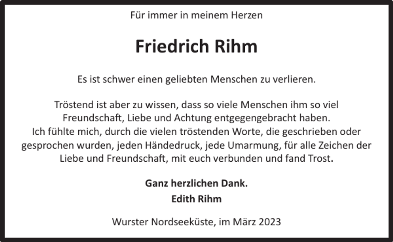 <p>Für immer in meinem Herzen</p><p>Friedrich Rihm<br />Es ist schwer einen geliebten Menschen zu verlieren.<br />Tröstend ist aber zu wissen, dass so viele Menschen ihm so viel<br />Freundschaft, Liebe und Achtung entgegengebracht haben.<br />Ich fühlte mich, durch die vielen tröstenden Worte, die geschrieben oder<br />gesprochen wurden, jeden Händedruck, jede Umarmung, für alle Zeichen der<br />Liebe und Freundschaft, mit euch verbunden und fand Trost.<br />Ganz herzlichen Dank.<br />Edith Rihm<br />Wurster Nordseeküste, im März 2023</p>