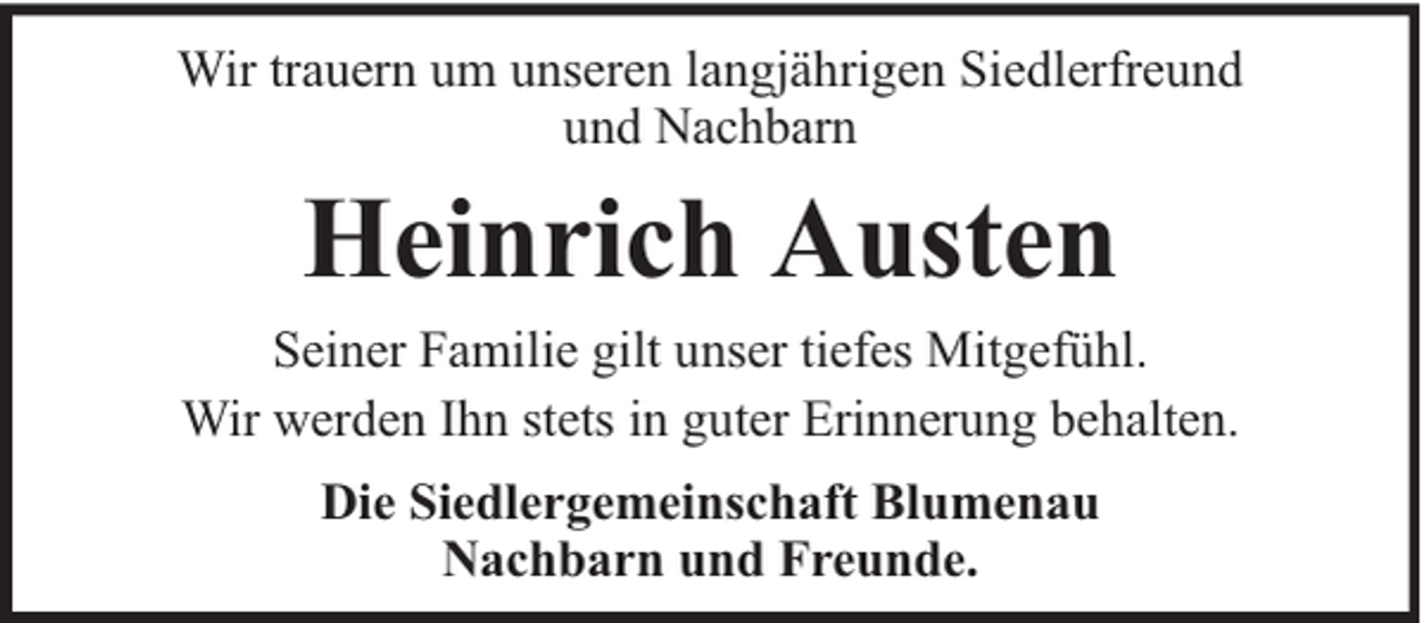 <p>Wir trauern um unseren langjährigen Siedlerfreund<br />und Nachbarn</p><p>Heinrich Austen</p><p>Seiner Familie gilt unser tiefes Mitgefühl.<br />Wir werden Ihn stets in guter Erinnerung behalten.<br />Die Siedlergemeinschaft Blumenau<br />Nachbarn und Freunde.</p>
