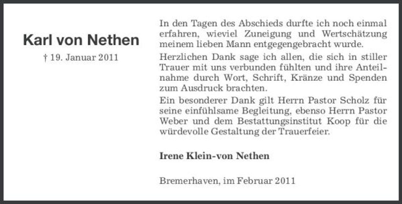<p>Karl von Nethen<br />† 19. Januar 2011</p><p>In den Tagen des Abschieds durfte ich noch einmal erfahren, wieviel Zuneigung und Wertschätzung meinem lieben Mann entgegengebracht wurde. Herzlichen Dank sage ich allen, die sich in stiller Trauer mit uns verbunden fühlten und ihre Anteilnahme durch Wort, Schrift, Kränze und Spenden zum Ausdruck brachten. Ein besonderer Dank gilt Herrn Pastor Scholz für seine einfühlsame Begleitung, ebenso Herrn Pastor Weber und dem Bestattungsinstitut Koop für die würdevolle Gestaltung der Trauerfeier.</p><p>Irene Klein-von Nethen<br />Bremerhaven, im Februar 2011</p>